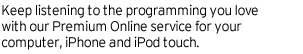 Keep listening to the programming you love with our Premium Online service for your computer, iPhone and iPod touch.