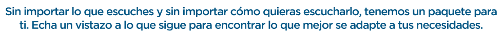 Sin importar lo que escuches y sin importar como quieras escucharlo, tenemos un paquete para ti. Echa un vistazo a lo que sigue para encontrar lo que mejor se adapte a tus necesidades.
